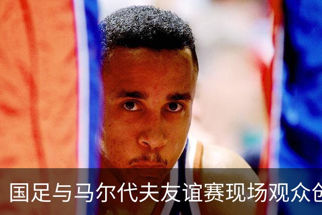 国足与马尔代夫友谊赛现场观众创近千人新低