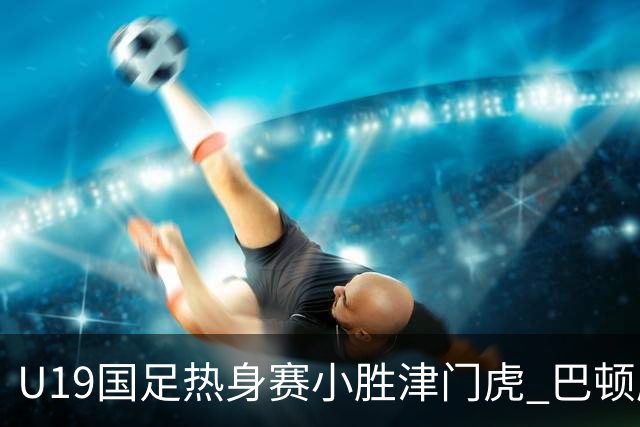 U19国足热身赛小胜津门虎 巴顿康复计划将延迟